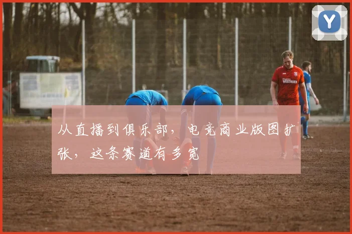 从直播到俱乐部，电竞商业版图扩张，这条赛道有多宽