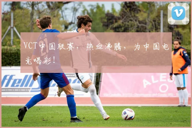 VCT中国联赛，热血沸腾，为中国电竞喝彩！