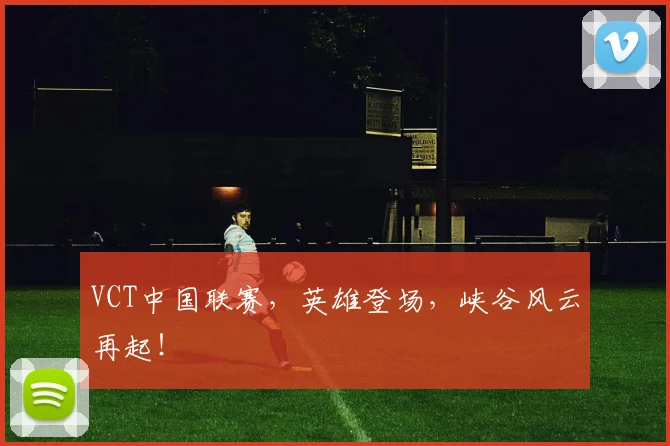 VCT中国联赛，英雄登场，峡谷风云再起！