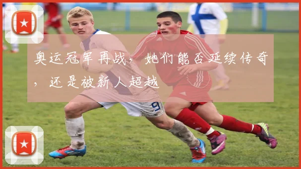 奥运冠军再战，她们能否延续传奇，还是被新人超越